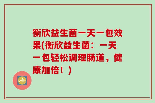 衡欣益生菌一天一包效果(衡欣益生菌：一天一包轻松调理肠道，健康加倍！)