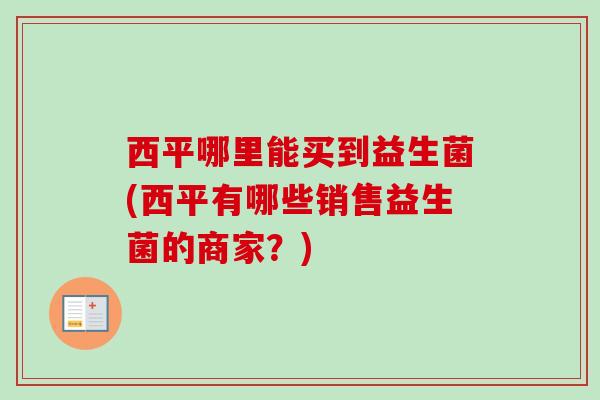 西平哪里能买到益生菌(西平有哪些销售益生菌的商家？)