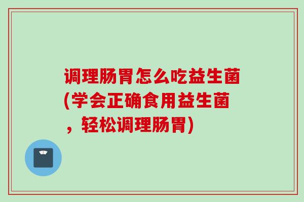调理肠胃怎么吃益生菌(学会正确食用益生菌,轻松调理肠胃) 调理肠胃怎么吃益生菌(学会正确食用益生菌,轻松调理肠胃)