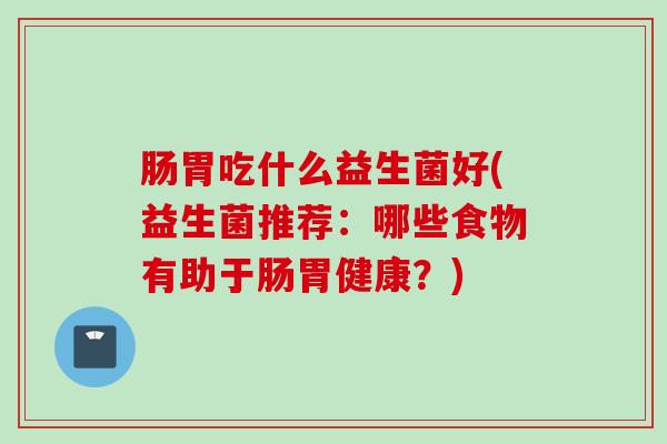 肠胃吃什么益生菌好(益生菌推荐：哪些食物有助于肠胃健康？)