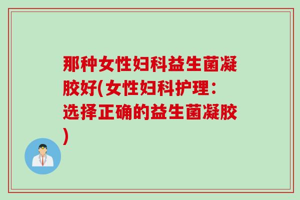 那种女性益生菌凝胶好(女性护理：选择正确的益生菌凝胶)