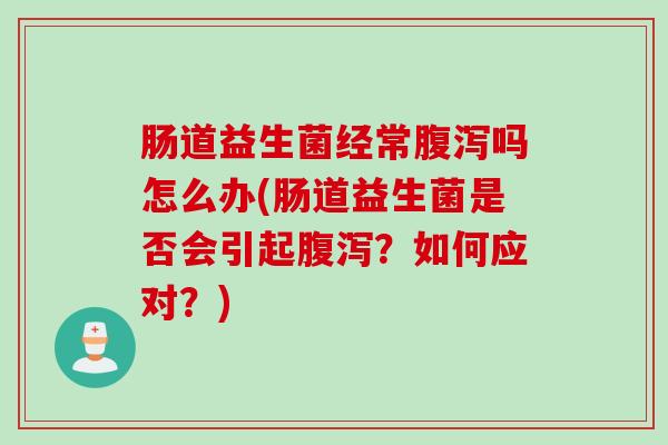 肠道益生菌经常吗怎么办(肠道益生菌是否会引起?如何应对?) 肠道益生菌经常吗怎么办(肠道益生菌是否会引起?如何应对?)