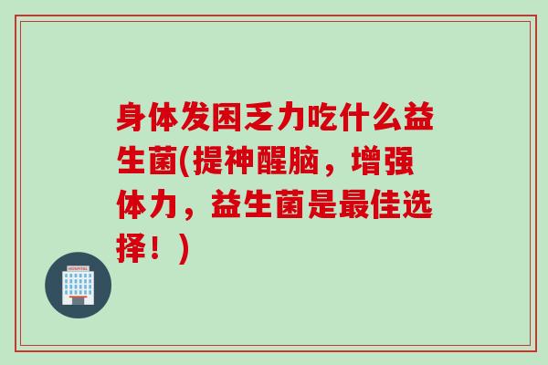 身体发困乏力吃什么益生菌(提神醒脑，增强体力，益生菌是佳选择！)