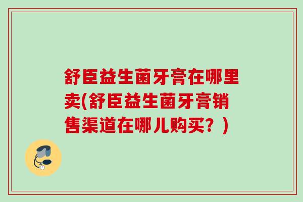 舒臣益生菌牙膏在哪里卖(舒臣益生菌牙膏销售渠道在哪儿购买？)