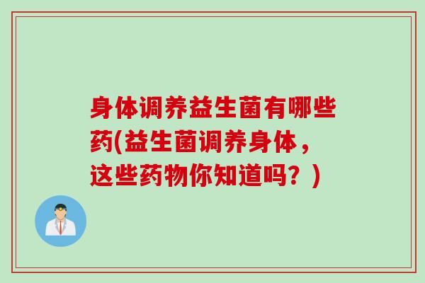 身体调养益生菌有哪些药(益生菌调养身体，这些你知道吗？)