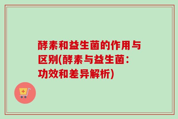 酵素和益生菌的作用与区别(酵素与益生菌：功效和差异解析)