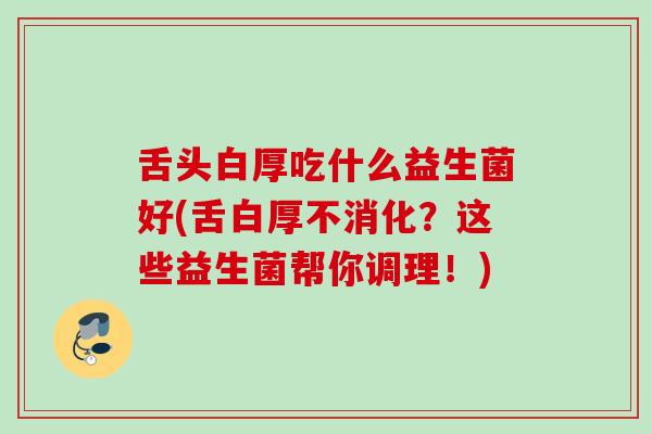 舌头白厚吃什么益生菌好(舌白厚不消化?这些益生菌帮你调理!) 舌头白厚吃什么益生菌好(舌白厚不消化?这些益生菌帮你调理!)
