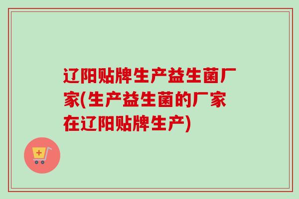 辽阳贴牌生产益生菌厂家(生产益生菌的厂家在辽阳贴牌生产) 辽阳贴牌生产益生菌厂家(生产益生菌的厂家在辽阳贴牌生产)