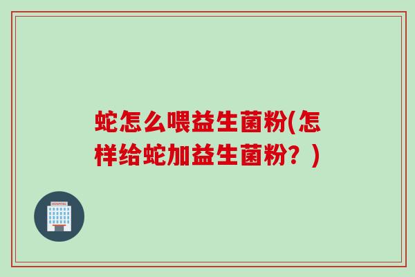 蛇怎么喂益生菌粉(怎样给蛇加益生菌粉？)