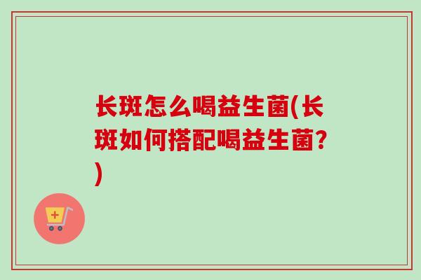 长斑怎么喝益生菌(长斑如何搭配喝益生菌？)