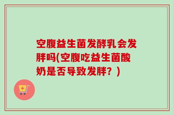 空腹益生菌发酵乳会发胖吗(空腹吃益生菌酸奶是否导致发胖?) 空腹益生菌发酵乳会发胖吗(空腹吃益生菌酸奶是否导致发胖?)