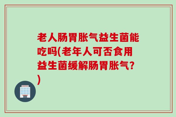 老人肠胃益生菌能吃吗(老年人可否食用益生菌缓解肠胃?) 老人肠胃益生菌能吃吗(老年人可否食用益生菌缓解肠胃?)