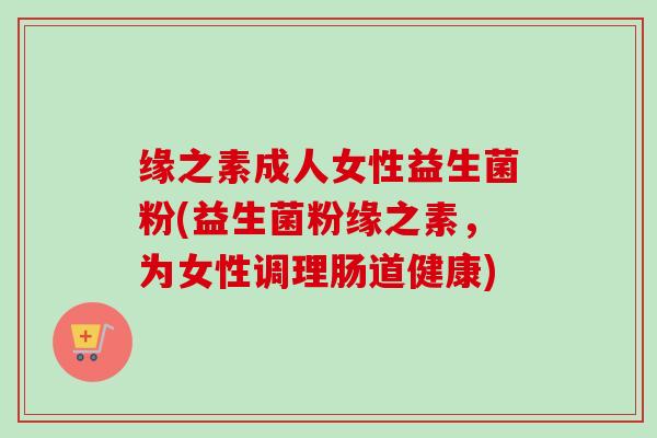 缘之素成人女性益生菌粉(益生菌粉缘之素,为女性调理肠道健康) 缘之素成人女性益生菌粉(益生菌粉缘之素,为女性调理肠道健康)