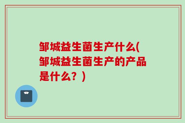 邹城益生菌生产什么(邹城益生菌生产的产品是什么？)