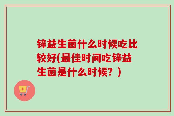 锌益生菌什么时候吃比较好(佳时间吃锌益生菌是什么时候？)