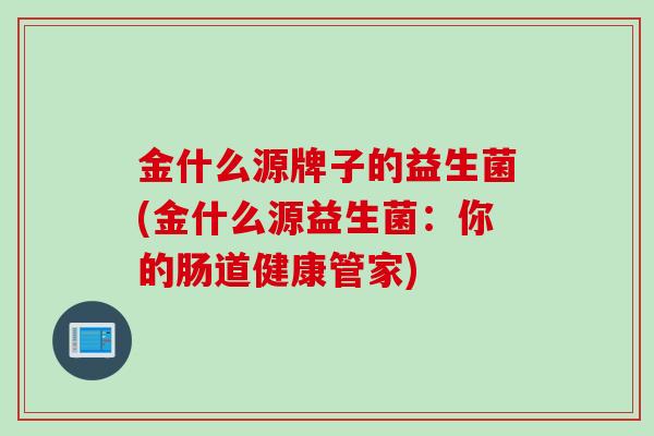 金什么源牌子的益生菌(金什么源益生菌:你的肠道健康管家) 金什么源牌子的益生菌(金什么源益生菌:你的肠道健康管家)