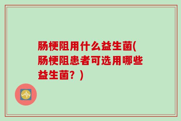 肠梗阻用什么益生菌(肠梗阻患者可选用哪些益生菌？)