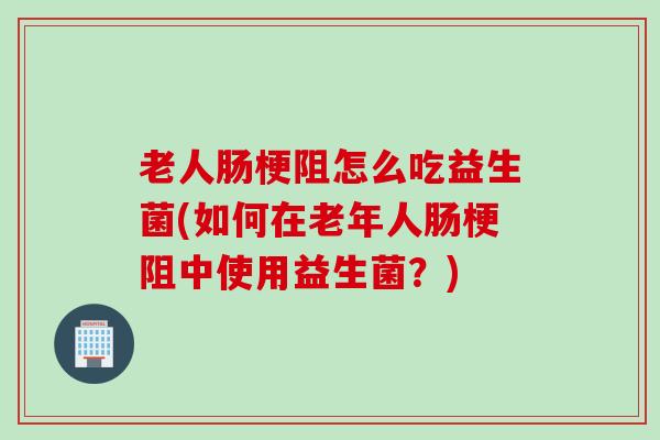 老人肠梗阻怎么吃益生菌(如何在老年人肠梗阻中使用益生菌？)