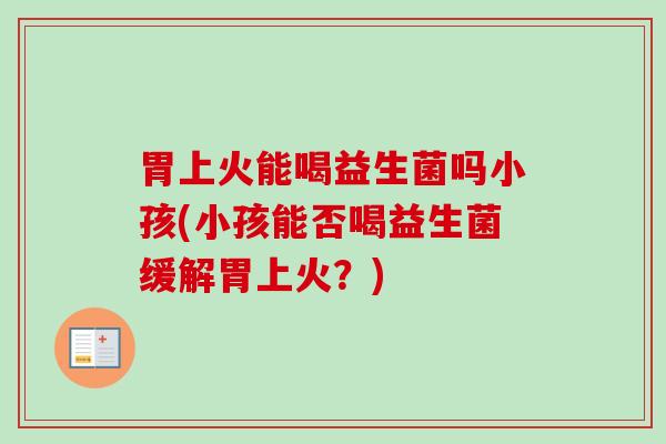 胃上火能喝益生菌吗小孩(小孩能否喝益生菌缓解胃上火？)