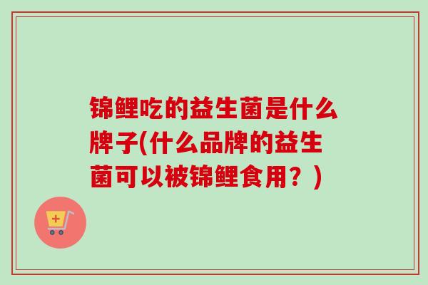 锦鲤吃的益生菌是什么牌子(什么品牌的益生菌可以被锦鲤食用?) 锦鲤吃的益生菌是什么牌子(什么品牌的益生菌可以被锦鲤食用?)