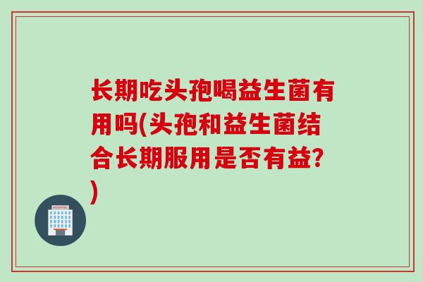 长期吃头孢喝益生菌有用吗(头孢和益生菌结合长期服用是否有益？)