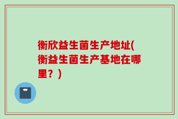 衡欣益生菌生产地址(衡益生菌生产基地在哪里?) 衡欣益生菌生产地址(衡益生菌生产基地在哪里?)