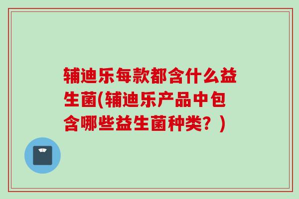 辅迪乐每款都含什么益生菌(辅迪乐产品中包含哪些益生菌种类？)