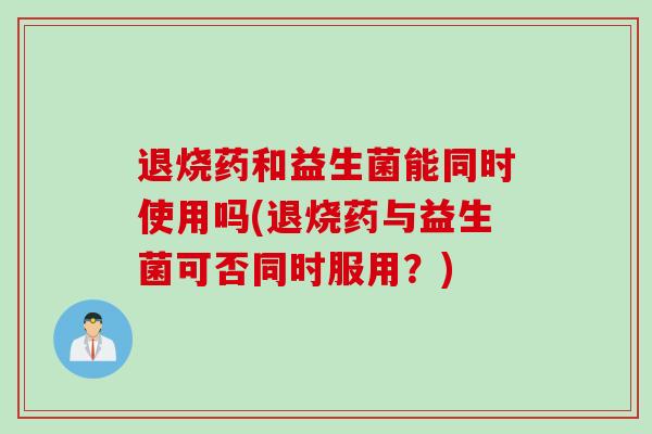 退烧药和益生菌能同时使用吗(退烧药与益生菌可否同时服用？)