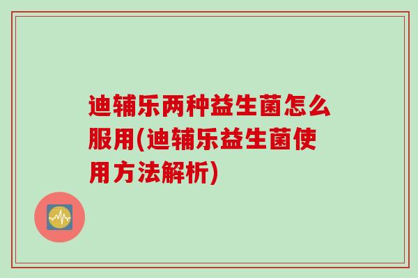 迪辅乐两种益生菌怎么服用(迪辅乐益生菌使用方法解析) 迪辅乐两种益生菌怎么服用(迪辅乐益生菌使用方法解析)