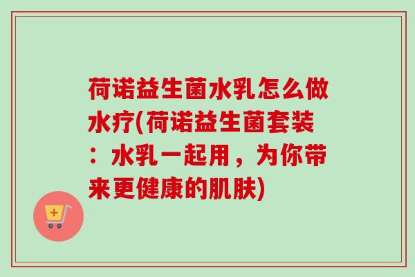 荷诺益生菌水乳怎么做水疗(荷诺益生菌套装：水乳一起用，为你带来更健康的)