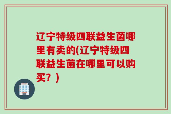 辽宁特级四联益生菌哪里有卖的(辽宁特级四联益生菌在哪里可以购买？)