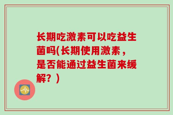 长期吃激素可以吃益生菌吗(长期使用激素,是否能通过益生菌来缓解?) 长期吃激素可以吃益生菌吗(长期使用激素,是否能通过益生菌来缓解?)