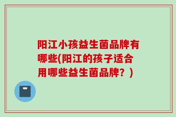 阳江小孩益生菌品牌有哪些(阳江的孩子适合用哪些益生菌品牌?) 阳江小孩益生菌品牌有哪些(阳江的孩子适合用哪些益生菌品牌?)