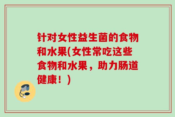针对女性益生菌的食物和水果(女性常吃这些食物和水果,助力肠道健康!) 针对女性益生菌的食物和水果(女性常吃这些食物和水果,助力肠道健康!)