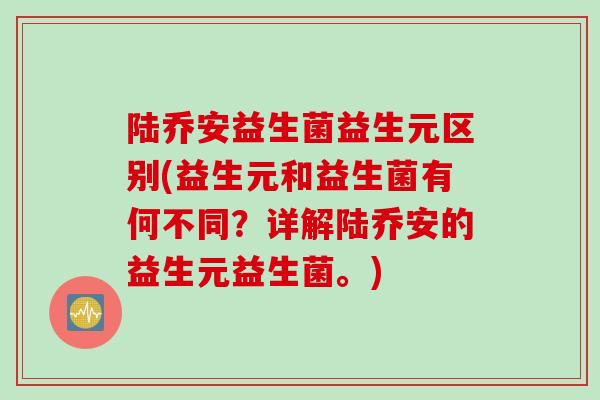 陆乔安益生菌益生元区别(益生元和益生菌有何不同？详解陆乔安的益生元益生菌。)
