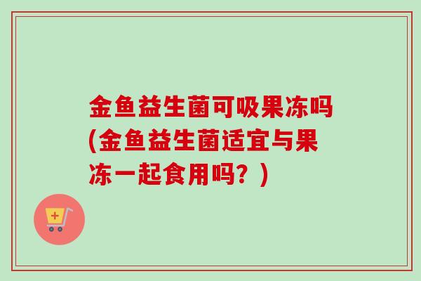 金鱼益生菌可吸果冻吗(金鱼益生菌适宜与果冻一起食用吗?) 金鱼益生菌可吸果冻吗(金鱼益生菌适宜与果冻一起食用吗?)