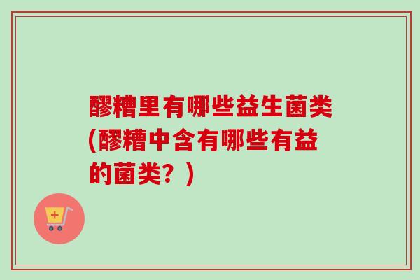 醪糟里有哪些益生菌类(醪糟中含有哪些有益的菌类?) 醪糟里有哪些益生菌类(醪糟中含有哪些有益的菌类?)