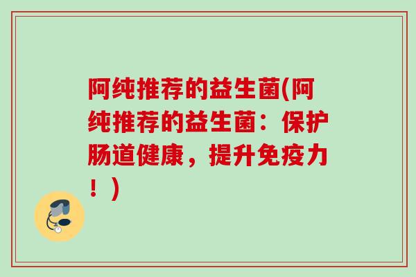阿纯推荐的益生菌(阿纯推荐的益生菌:保护肠道健康,提升力!) 阿纯推荐的益生菌(阿纯推荐的益生菌:保护肠道健康,提升力!)