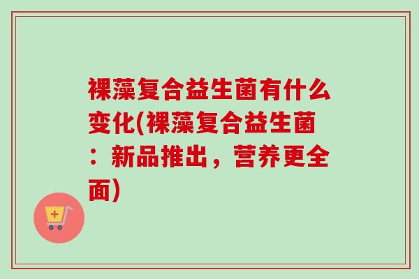 裸藻复合益生菌有什么变化(裸藻复合益生菌:新品推出,营养更全面) 裸藻复合益生菌有什么变化(裸藻复合益生菌:新品推出,营养更全面)