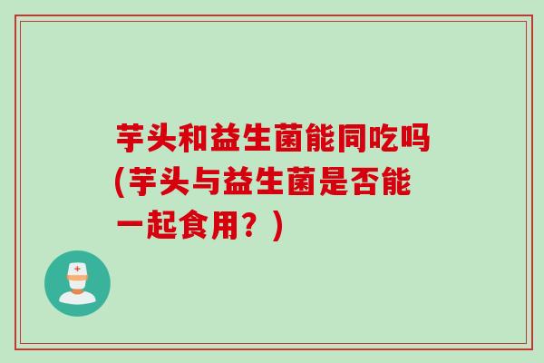 芋头和益生菌能同吃吗(芋头与益生菌是否能一起食用？)