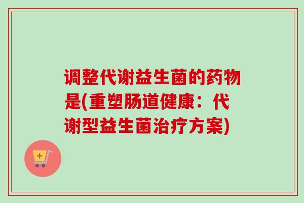 调整代谢益生菌的是(重塑肠道健康：代谢型益生菌方案)