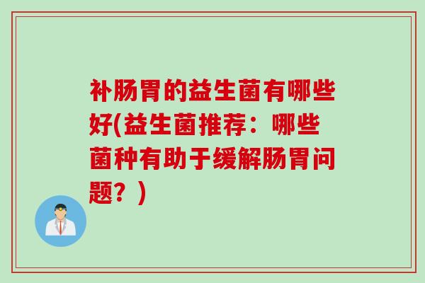 补肠胃的益生菌有哪些好(益生菌推荐:哪些菌种有助于缓解肠胃问题?) 补肠胃的益生菌有哪些好(益生菌推荐:哪些菌种有助于缓解肠胃问题?)