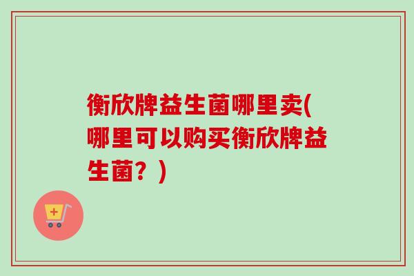 衡欣牌益生菌哪里卖(哪里可以购买衡欣牌益生菌？)