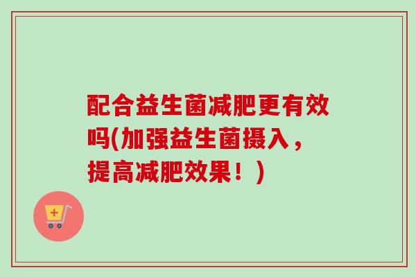 配合益生菌更有效吗(加强益生菌摄入，提高效果！)