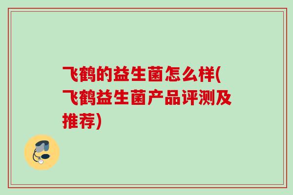 飞鹤的益生菌怎么样(飞鹤益生菌产品评测及推荐) 飞鹤的益生菌怎么样(飞鹤益生菌产品评测及推荐)