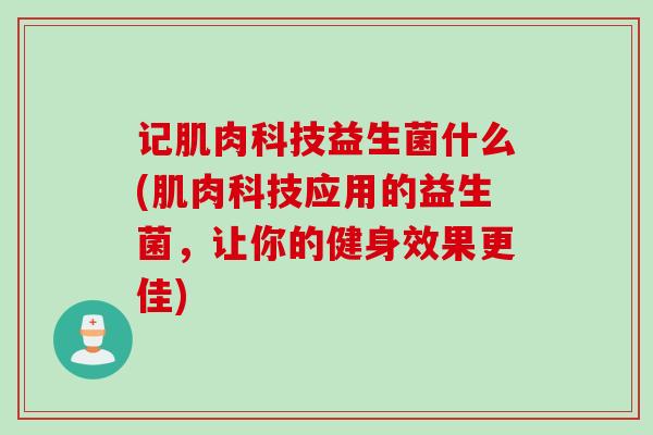 记肌肉科技益生菌什么(肌肉科技应用的益生菌，让你的健身效果更佳)