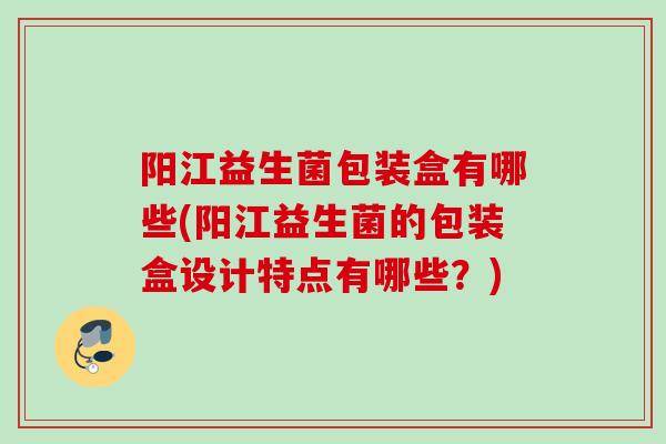 阳江益生菌包装盒有哪些(阳江益生菌的包装盒设计特点有哪些?) 阳江益生菌包装盒有哪些(阳江益生菌的包装盒设计特点有哪些?)