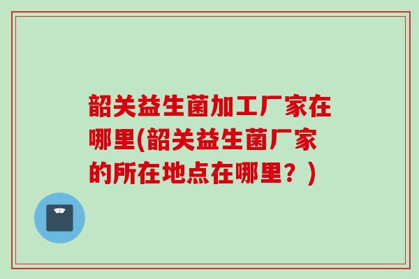 韶关益生菌加工厂家在哪里(韶关益生菌厂家的所在地点在哪里？)
