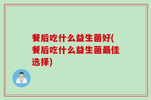 餐后吃什么益生菌好(餐后吃什么益生菌佳选择)
