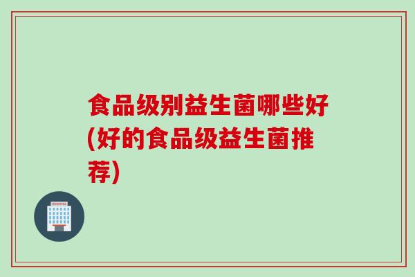 食品级别益生菌哪些好(好的食品级益生菌推荐) 食品级别益生菌哪些好(好的食品级益生菌推荐)